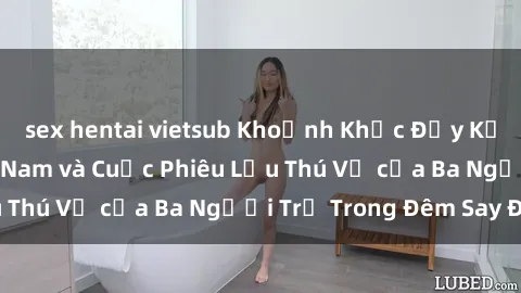 sex hentai vietsub Khoảnh Khắc Đầy Kịch Tính: Sex  Việt Nam và Cuộc Phiêu Lưu Thú Vị của Ba Người Trẻ Trong Đêm Say Đắm