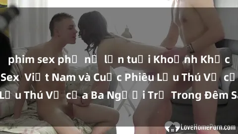 phim sex phụ nữ lớn tuổi Khoảnh Khắc Đầy Kịch Tính: Sex  Việt Nam và Cuộc Phiêu Lưu Thú Vị của Ba Người Trẻ Trong Đêm Say Đắm