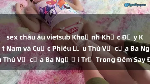 sex châu âu vietsub Khoảnh Khắc Đầy Kịch Tính: Sex  Việt Nam và Cuộc Phiêu Lưu Thú Vị của Ba Người Trẻ Trong Đêm Say Đắm