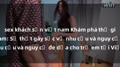 sex khách sạn việt nam Khám phá thế giới sex loli Việt Nam: Sự thật gây sốc về nhu cầu và nguy cơ đe dọa cho trẻ em tại Việt Nam