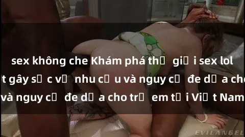 sex không che Khám phá thế giới sex loli Việt Nam: Sự thật gây sốc về nhu cầu và nguy cơ đe dọa cho trẻ em tại Việt Nam