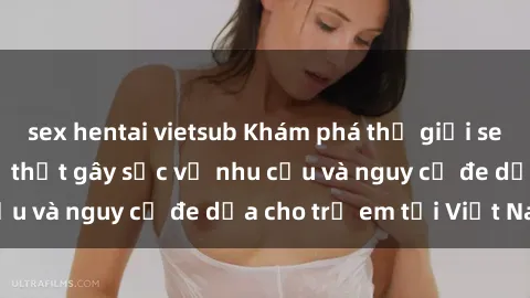 sex hentai vietsub Khám phá thế giới sex loli Việt Nam: Sự thật gây sốc về nhu cầu và nguy cơ đe dọa cho trẻ em tại Việt Nam