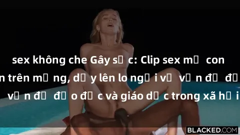 sex không che Gây sốc: Clip sex mẹ con Việt Nam lan truyền trên mạng, dấy lên lo ngại về vấn đề đạo đức và giáo dục trong xã hội hiện nay.
