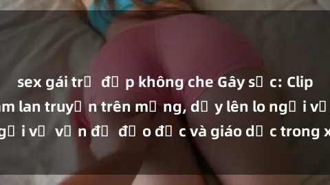 sex gái trẻ đẹp không che Gây sốc: Clip sex mẹ con Việt Nam lan truyền trên mạng, dấy lên lo ngại về vấn đề đạo đức và giáo dục trong xã hội hiện nay.