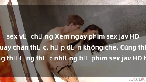 sex vợ chồng Xem ngay phim sex jav HD với những cảnh quay chân thực, hấp dẫn không che. Cùng thưởng thức những bộ phim sex jav HD hot nhất hiện nay!