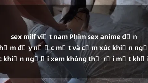 sex milf việt nam Phim sex anime đỉnh cao: Những tác phẩm đầy nước mắt và cảm xúc khiến người xem không thể rời mắt khỏi màn hình