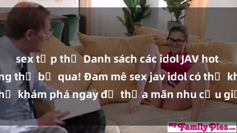 sex tập thể Danh sách các idol JAV hot nhất hiện nay không thể bỏ qua! Đam mê sex jav idol có thể khám phá ngay để thỏa mãn nhu cầu giải trí của mình!