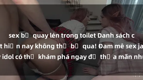 sex bị quay lén trong toilet Danh sách các idol JAV hot nhất hiện nay không thể bỏ qua! Đam mê sex jav idol có thể khám phá ngay để thỏa mãn nhu cầu giải trí của mình!